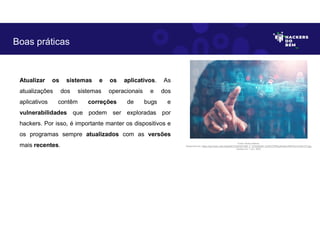 Atualizar os sistemas e os aplicativos. As
atualizações dos sistemas operacionais e dos
aplicativos contêm correções de bugs e
vulnerabilidades que podem ser exploradas por
hackers. Por isso, é importante manter os dispositivos e
os programas sempre atualizados com as versões
mais recentes.
Boas práticas
Fonte: Boas práticas.
Disponível em: https://as2.ftcdn.net/v2/jpg/04/72/24/53/1000_F_472245346_DJHbYCPRyIyKvk6nv3iRITGn7LAWvVTt.jpg
Acesso em 1 Jun. 2023
 
