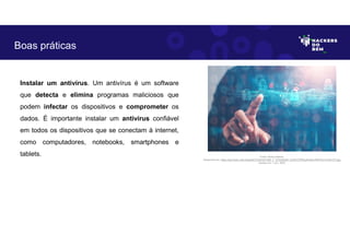 Instalar um antivírus. Um antivírus é um software
que detecta e elimina programas maliciosos que
podem infectar os dispositivos e comprometer os
dados. É importante instalar um antivírus confiável
em todos os dispositivos que se conectam à internet,
como computadores, notebooks, smartphones e
tablets.
Boas práticas
Fonte: Boas práticas.
Disponível em: https://as2.ftcdn.net/v2/jpg/04/72/24/53/1000_F_472245346_DJHbYCPRyIyKvk6nv3iRITGn7LAWvVTt.jpg
Acesso em 1 Jun. 2023
 