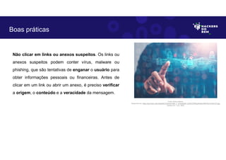 Não clicar em links ou anexos suspeitos. Os links ou
anexos suspeitos podem conter vírus, malware ou
phishing, que são tentativas de enganar o usuário para
obter informações pessoais ou financeiras. Antes de
clicar em um link ou abrir um anexo, é preciso verificar
a origem, o conteúdo e a veracidade da mensagem.
Boas práticas
Fonte: Boas práticas.
Disponível em: https://as2.ftcdn.net/v2/jpg/04/72/24/53/1000_F_472245346_DJHbYCPRyIyKvk6nv3iRITGn7LAWvVTt.jpg
Acesso em 1 Jun. 2023
 