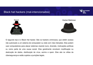 O segundo tipo é o Black Hat hacker. São os hackers criminosos, que obtêm acesso
não autorizado a um sistema de computador ou rede com más intenções. Eles podem
usar computadores para atacar sistemas visando lucro, diversão, motivações políticas
ou como parte de uma causa social. Eles geralmente envolvem modificação ou
destruição de dados, distribuição de vírus, worms e spam. Eles são os vilões da
cibersegurança e estão sujeitos a punições legais.
Black hat hackers (mal-intencionados)
Hacker Malicioso
Fonte: Autor.
Fonte: Autor.
 