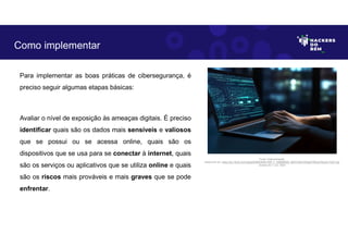 Para implementar as boas práticas de cibersegurança, é
preciso seguir algumas etapas básicas:
Avaliar o nível de exposição às ameaças digitais. É preciso
identificar quais são os dados mais sensíveis e valiosos
que se possui ou se acessa online, quais são os
dispositivos que se usa para se conectar à internet, quais
são os serviços ou aplicativos que se utiliza online e quais
são os riscos mais prováveis e mais graves que se pode
enfrentar.
Como implementar
Fonte: Implementação.
Disponível em: https://as1.ftcdn.net/v2/jpg/05/98/29/80/1000_F_598298028_dlZVHJ5KYxfGgjGYfADxb76xzxFJY2Z7.jpg
Acesso em 1 Jun. 2023
 