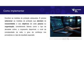 Escolher as medidas de proteção adequadas. É preciso
selecionar as medidas de proteção que atendam às
necessidades e aos objetivos de cada pessoa ou
organização, considerando fatores como o tipo de
atividade online, o orçamento disponível, o nível de
complexidade da rede, o grau de confiança nos
provedores e o tipo de resultado esperado.
Como implementar
Fonte: Implementação.
Disponível em: https://as1.ftcdn.net/v2/jpg/05/98/29/80/1000_F_598298028_dlZVHJ5KYxfGgjGYfADxb76xzxFJY2Z7.jpg
Acesso em 1 Jun. 2023
 