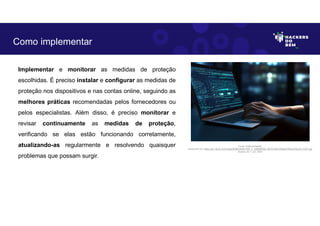 Implementar e monitorar as medidas de proteção
escolhidas. É preciso instalar e configurar as medidas de
proteção nos dispositivos e nas contas online, seguindo as
melhores práticas recomendadas pelos fornecedores ou
pelos especialistas. Além disso, é preciso monitorar e
revisar continuamente as medidas de proteção,
verificando se elas estão funcionando corretamente,
atualizando-as regularmente e resolvendo quaisquer
problemas que possam surgir.
Como implementar
Fonte: Implementação.
Disponível em: https://as1.ftcdn.net/v2/jpg/05/98/29/80/1000_F_598298028_dlZVHJ5KYxfGgjGYfADxb76xzxFJY2Z7.jpg
Acesso em 1 Jun. 2023
 