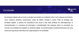 As ameaças digitais são os riscos e perigos que existem no ambiente online, como ataques de hackers,
vírus, malware, phishing, ransomware, roubo de dados, fraudes e outros. Para se proteger das
ameaças digitais, é preciso ter consciência dos riscos e das boas práticas de cibersegurança. A
conscientização é o processo de educação e sensibilização das pessoas sobre os conceitos, as
normas e as medidas de proteção no ambiente digital. A conscientização é fundamental para criar uma
cultura de segurança cibernética nas organizações e na sociedade.
Conclusão
 