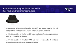 • O ataque de ransomware WannaCry em 2017, que afetou mais de 200 mil
computadores em 150 países e causou bilhões de dólares em danos.
• A violação de dados da Equifax em 2017, que expôs as informações pessoais de
mais de 147 milhões de pessoas.
• A violação de dados da Target em 2013, que expôs as informações de cartão de
crédito e débito de mais de 40 milhões de clientes.
Exemplos de ataques feitos por Black
hat hackers (mal-intencionados)
Fonte: Autor.
 