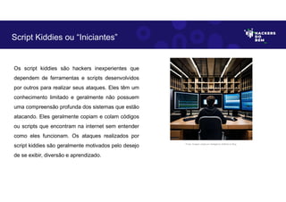 Os script kiddies são hackers inexperientes que
dependem de ferramentas e scripts desenvolvidos
por outros para realizar seus ataques. Eles têm um
conhecimento limitado e geralmente não possuem
uma compreensão profunda dos sistemas que estão
atacando. Eles geralmente copiam e colam códigos
ou scripts que encontram na internet sem entender
como eles funcionam. Os ataques realizados por
script kiddies são geralmente motivados pelo desejo
de se exibir, diversão e aprendizado.
Script Kiddies ou “Iniciantes”
Fonte: Imagem criada por Inteligência Artificial no Bing.
 