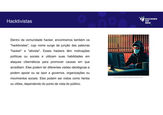 Dentro da comunidade hacker, encontramos também os
"hacktivistas", cujo nome surge da junção das palavras
"hacker" e "ativista". Esses hackers têm motivações
políticas ou sociais e utilizam suas habilidades em
ataques cibernéticos para promover causas em que
acreditam. Eles podem ter diferentes visões ideológicas e
podem apoiar ou se opor a governos, organizações ou
movimentos sociais. Eles podem ser vistos como heróis
ou vilões, dependendo do ponto de vista do público.
Hacktivistas
Fonte: Imagem criada por Inteligência Artificial no Bing.
 