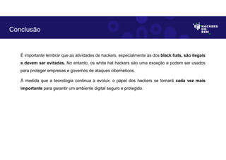 É importante lembrar que as atividades de hackers, especialmente as dos black hats, são ilegais
e devem ser evitadas. No entanto, os white hat hackers são uma exceção e podem ser usados
para proteger empresas e governos de ataques cibernéticos.
À medida que a tecnologia continua a evoluir, o papel dos hackers se tornará cada vez mais
importante para garantir um ambiente digital seguro e protegido.
Conclusão
 