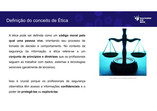 A ética pode ser definida como um código moral pelo
qual uma pessoa vive, orientando seu processo de
tomada de decisão e comportamento. No contexto da
segurança da informação, a ética refere-se a um
conjunto de princípios e diretrizes que os profissionais
seguem ao trabalhar com dados, sistemas e tecnologias
sensíveis (geralmente de terceiros).
Isso é crucial porque os profissionais de segurança
cibernética têm acesso a informações confidenciais e o
poder de protegê-las ou explorá-las.
Definição do conceito de Ética
Fonte: Imagem criada por Inteligência Artificial no Bing.
 