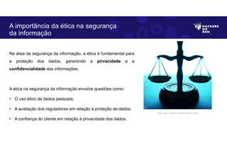 Na área da segurança da informação, a ética é fundamental para
a proteção dos dados, garantindo a privacidade e a
confidencialidade das informações.
A ética na segurança da informação envolve questões como:
• O uso ético de dados pessoais;
• A avaliação dos reguladores em relação à proteção de dados;
• A confiança do cliente em relação à privacidade dos dados.
A importância da ética na segurança
da informação
Fonte: Imagem criada por Inteligência Artificial no Bing.
 