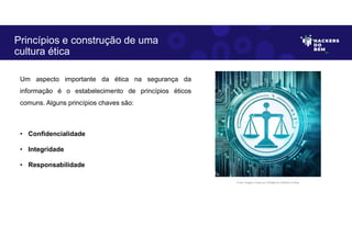 Um aspecto importante da ética na segurança da
informação é o estabelecimento de princípios éticos
comuns. Alguns princípios chaves são:
• Confidencialidade
• Integridade
• Responsabilidade
Princípios e construção de uma
cultura ética
Fonte: Imagem criada por Inteligência Artificial no Bing.
 