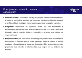 • Confidencialidade: Profissionais de segurança lidam com informações pessoais,
privadas ou proprietárias sensíveis que devem ser mantidas confidenciais. Garantir
a confidencialidade é vital para manter a confiança entre organizações e clientes.
• Integridade: Profissionais de segurança devem agir com honestidade e
transparência, aderindo aos mais altos padrões éticos. Isso inclui evitar conflitos de
interesse, garantir relações justas e imparciais e promover uma cultura de
responsabilidade.
• Responsabilidade: Os profissionais de cibersegurança têm o dever de proteger as
informações e sistemas com os quais trabalham, além de relatar e abordar
quaisquer vulnerabilidades ou riscos que descobrirem. Eles também devem estar
preparados para enfrentar os dilemas éticos que surgem em seu ambiente de
trabalho.
Princípios e construção de uma
cultura ética
 