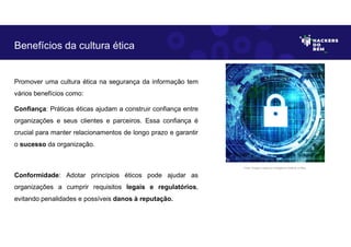 Promover uma cultura ética na segurança da informação tem
vários benefícios como:
Confiança: Práticas éticas ajudam a construir confiança entre
organizações e seus clientes e parceiros. Essa confiança é
crucial para manter relacionamentos de longo prazo e garantir
o sucesso da organização.
Conformidade: Adotar princípios éticos pode ajudar as
organizações a cumprir requisitos legais e regulatórios,
evitando penalidades e possíveis danos à reputação.
Benefícios da cultura ética
Fonte: Imagem criada por Inteligência Artificial no Bing.
 