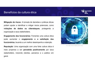 Mitigação de riscos: A tomada de decisões e práticas éticas
podem ajudar a identificar e mitigar riscos potenciais, como
violações de dados ou ciberataques, protegendo a
organização e seus stakeholders.
Engajamento dos funcionários: Fomentar uma cultura ética
pode aumentar o engajamento e a satisfação dos
funcionários, levando a um melhor desempenho e retenção.
Reputação: Uma organização com uma forte cultura ética é
mais propensa a ser percebida positivamente por seus
stakeholders, incluindo clientes, parceiros e o público em
geral.
Benefícios da cultura ética
Fonte: Imagem criada por Inteligência Artificial no Bing.
 