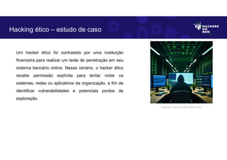 Um hacker ético foi contratado por uma instituição
financeira para realizar um teste de penetração em seu
sistema bancário online. Nesse cenário, o hacker ético
recebe permissão explícita para tentar violar os
sistemas, redes ou aplicativos da organização, a fim de
identificar vulnerabilidades e potenciais pontos de
exploração.
Hacking ético – estudo de caso
Fonte: Imagem criada por Inteligência Artificial no Bing.
 