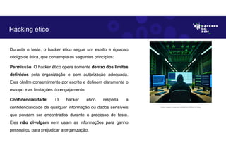 Durante o teste, o hacker ético segue um estrito e rigoroso
código de ética, que contempla os seguintes princípios:
Permissão: O hacker ético opera somente dentro dos limites
definidos pela organização e com autorização adequada.
Eles obtêm consentimento por escrito e definem claramente o
escopo e as limitações do engajamento.
Confidencialidade: O hacker ético respeita a
confidencialidade de qualquer informação ou dados sensíveis
que possam ser encontrados durante o processo de teste.
Eles não divulgam nem usam as informações para ganho
pessoal ou para prejudicar a organização.
Hacking ético
Fonte: Imagem criada por Inteligência Artificial no Bing.
 