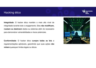 Integridade: O hacker ético mantém o mais alto nível de
integridade durante todo o engajamento. Eles não modificam,
roubam ou destroem dados ou sistemas além do necessário
para demonstrar vulnerabilidades e riscos potenciais.
Conformidade: O hacker ético cumpre todas as leis e
regulamentações aplicáveis, garantindo que suas ações não
violem quaisquer limites legais ou éticos.
Hacking ético
 