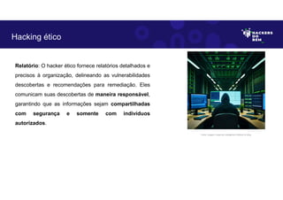 Relatório: O hacker ético fornece relatórios detalhados e
precisos à organização, delineando as vulnerabilidades
descobertas e recomendações para remediação. Eles
comunicam suas descobertas de maneira responsável,
garantindo que as informações sejam compartilhadas
com segurança e somente com indivíduos
autorizados.
Hacking ético
Fonte: Imagem criada por Inteligência Artificial no Bing.
 