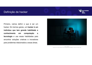 Primeiro, vamos definir o que é ser um
hacker. Em termos gerais, um hacker é um
indivíduo que tem grande habilidade e
conhecimento em computação e
tecnologia e usa essas habilidades para
encontrar soluções criativas e inovadoras
para problemas relacionados a essas áreas.
Definição de hacker
Fonte: Hacking.
Disponível em: https://unsplash.com/pt-br/fotografias/dYEuFB8KQJk. Acesso em 4 Maio. 2023
 