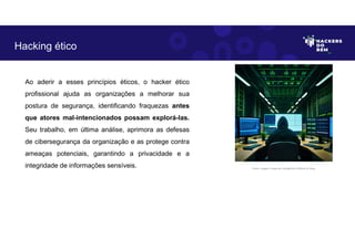 Ao aderir a esses princípios éticos, o hacker ético
profissional ajuda as organizações a melhorar sua
postura de segurança, identificando fraquezas antes
que atores mal-intencionados possam explorá-las.
Seu trabalho, em última análise, aprimora as defesas
de cibersegurança da organização e as protege contra
ameaças potenciais, garantindo a privacidade e a
integridade de informações sensíveis.
Hacking ético
Fonte: Imagem criada por Inteligência Artificial no Bing.
 