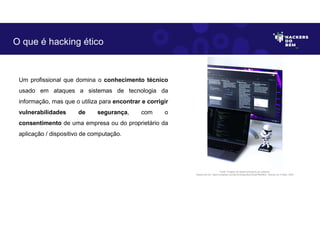 Um profissional que domina o conhecimento técnico
usado em ataques a sistemas de tecnologia da
informação, mas que o utiliza para encontrar e corrigir
vulnerabilidades de segurança, com o
consentimento de uma empresa ou do proprietário da
aplicação / dispositivo de computação.
O que é hacking ético
Fonte: Projetos de desenvolvimento de software.
Disponível em: https://unsplash.com/pt-br/fotografias/SQIpFNb0Nk4. Acesso em 4 Maio. 2023
 