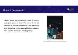 Hackers éticos são profissionais vitais no mundo
atual, pois ajudam a desenvolver novas formas de
combater as ameaças cibernéticas e são a principal
linha de defesa contra spam, phishing, malware,
vírus e outras ameaças à cibersegurança.
O que é hacking ético
Fonte: Desenvolvimento de scripts para hacking.
Disponível em: https://unsplash.com/pt-br/fotografias/vJP-wZ6hGBg. Acesso em 4 Maio. 2023
 