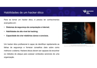 Para se tornar um hacker ético, é preciso ter conhecimentos
avançados em:
• Sistemas de segurança de computação e internet;
• Habilidades de alto nível de hacking;
• Capacidade de criar relatórios claros e concisos.
Um hacker ético profissional é capaz de identificar rapidamente as
falhas de segurança e fornecer conselhos úteis sobre como
melhorar o sistema. Hackers éticos devem ser capazes de encontrar
os métodos de ataque para acessar conteúdos sensíveis de uma
organização.
Habilidades de um hacker ético
Fonte: Habilidade de desenvolvimento de software.
Disponível em: https://unsplash.com/pt-br/fotografias/pjAH2Ax4uWk. Acesso em 6 Maio. 2023
 