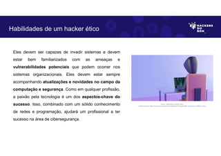 Eles devem ser capazes de invadir sistemas e devem
estar bem familiarizados com as ameaças e
vulnerabilidades potenciais que podem ocorrer nos
sistemas organizacionais. Eles devem estar sempre
acompanhando atualizações e novidades no campo da
computação e segurança. Como em qualquer profissão,
a paixão pela tecnologia é um dos aspectos-chave do
sucesso. Isso, combinado com um sólido conhecimento
de redes e programação, ajudará um profissional a ter
sucesso na área de cibersegurança.
Habilidades de um hacker ético
Fonte: Habilidades hacker ético.
Disponível em: https://unsplash.com/pt-br/fotografias/3TU34jaW88k. Acesso em 6 Maio. 2023
 