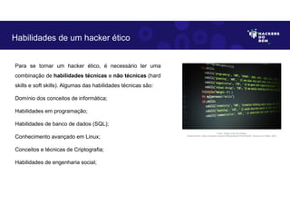 Para se tornar um hacker ético, é necessário ter uma
combinação de habilidades técnicas e não técnicas (hard
skills e soft skills). Algumas das habilidades técnicas são:
Domínio dos conceitos de informática;
Habilidades em programação;
Habilidades de banco de dados (SQL);
Conhecimento avançado em Linux;
Conceitos e técnicas de Criptografia;
Habilidades de engenharia social;
Habilidades de um hacker ético
Fonte: Código fonte em detalhe.
Disponível em: https://unsplash.com/pt-br/fotografias/GI1hwOGqGtE. Acesso em 6 Maio. 2023
 