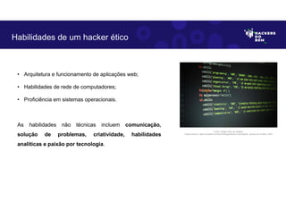 • Arquitetura e funcionamento de aplicações web;
• Habilidades de rede de computadores;
• Proficiência em sistemas operacionais.
As habilidades não técnicas incluem comunicação,
solução de problemas, criatividade, habilidades
analíticas e paixão por tecnologia.
Habilidades de um hacker ético
Fonte: Código fonte em detalhe.
Disponível em: https://unsplash.com/pt-br/fotografias/GI1hwOGqGtE. Acesso em 6 Maio. 2023
 