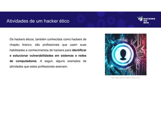Os hackers éticos, também conhecidos como hackers de
chapéu branco, são profissionais que usam suas
habilidades e conhecimentos de hackers para identificar
e solucionar vulnerabilidades em sistemas e redes
de computadores. A seguir, alguns exemplos de
atividades que estes profissionais exercem.
Atividades de um hacker ético
Fonte: Imagem criada por Inteligência Artificial no Bing.
 