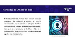Teste de penetração: hackers éticos realizam testes de
penetração, que envolvem a tentativa de explorar
vulnerabilidades em um sistema ou rede para identificar
possíveis pontos fracos e recomendar contramedidas.
Isso ajuda as organizações a identificar e lidar com
vulnerabilidades antes que possam ser exploradas por
agentes mal-intencionados.
Atividades de um hacker ético
Fonte: Imagem criada por Inteligência Artificial no Bing.
 
