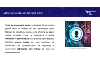 Teste de engenharia social: os hackers éticos também
podem testar as defesas de uma organização contra
técnicas de engenharia social, como phishing ou golpes
sociais, tentando induzir os funcionários a revelar
informações confidenciais. Isso ajuda as organizações a
identificar pontos fracos em seus programas de
treinamento de conscientização de segurança e
desenvolver estratégias para mitigar os riscos de
engenharia social.
Atividades de um hacker ético
Fonte: Imagem criada por Inteligência Artificial no Bing.
 