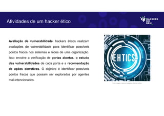 Avaliação de vulnerabilidade: hackers éticos realizam
avaliações de vulnerabilidade para identificar possíveis
pontos fracos nos sistemas e redes de uma organização.
Isso envolve a verificação de portas abertas, o estudo
das vulnerabilidades de cada porta e a recomendação
de ações corretivas. O objetivo é identificar possíveis
pontos fracos que possam ser explorados por agentes
mal-intencionados.
Atividades de um hacker ético
Fonte: Imagem criada por Inteligência Artificial no Bing.
 