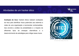 Avaliação de risco: hackers éticos realizam avaliações
de risco para identificar riscos potenciais aos sistemas e
redes de uma organização e recomendar contramedidas.
Isso envolve a análise da probabilidade e o impacto de
diferentes tipos de ameaças cibernéticas e o
desenvolvimento de estratégias para mitigar esses riscos.
Atividades de um hacker ético
Fonte: Imagem criada por Inteligência Artificial no Bing.
 
