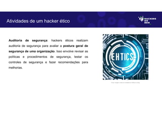 Auditoria de segurança: hackers éticos realizam
auditoria de segurança para avaliar a postura geral de
segurança de uma organização. Isso envolve revisar as
políticas e procedimentos de segurança, testar os
controles de segurança e fazer recomendações para
melhorias.
Atividades de um hacker ético
Fonte: Imagem criada por Inteligência Artificial no Bing.
 