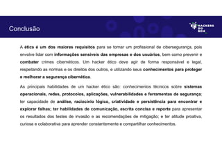 A ética é um dos maiores requisitos para se tornar um profissional de cibersegurança, pois
envolve lidar com informações sensíveis das empresas e dos usuários, bem como prevenir e
combater crimes cibernéticos. Um hacker ético deve agir de forma responsável e legal,
respeitando as normas e os direitos dos outros, e utilizando seus conhecimentos para proteger
e melhorar a segurança cibernética.
As principais habilidades de um hacker ético são: conhecimentos técnicos sobre sistemas
operacionais, redes, protocolos, aplicações, vulnerabilidades e ferramentas de segurança;
ter capacidade de análise, raciocínio lógico, criatividade e persistência para encontrar e
explorar falhas; ter habilidades de comunicação, escrita concisa e reporte para apresentar
os resultados dos testes de invasão e as recomendações de mitigação; e ter atitude proativa,
curiosa e colaborativa para aprender constantemente e compartilhar conhecimentos.
Conclusão
 