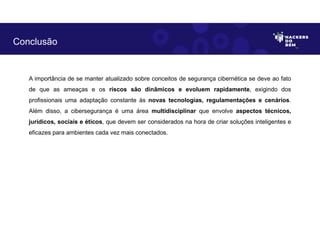 A importância de se manter atualizado sobre conceitos de segurança cibernética se deve ao fato
de que as ameaças e os riscos são dinâmicos e evoluem rapidamente, exigindo dos
profissionais uma adaptação constante às novas tecnologias, regulamentações e cenários.
Além disso, a cibersegurança é uma área multidisciplinar que envolve aspectos técnicos,
jurídicos, sociais e éticos, que devem ser considerados na hora de criar soluções inteligentes e
eficazes para ambientes cada vez mais conectados.
Conclusão
 