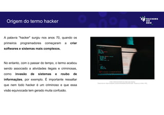 A palavra "hacker" surgiu nos anos 70, quando os
primeiros programadores começaram a criar
softwares e sistemas mais complexos.
No entanto, com o passar do tempo, o termo acabou
sendo associado a atividades ilegais e criminosas,
como invasão de sistemas e roubo de
informações, por exemplo. É importante ressaltar
que nem todo hacker é um criminoso e que essa
visão equivocada tem gerado muita confusão.
Origem do termo hacker
Fonte: Desenvolvimento de scripts para hacking.
Disponível em: https://unsplash.com/pt-br/fotografias/J5yoGZLdpSI. Acesso em 4 Maio. 2023
 