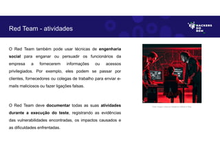 O Red Team também pode usar técnicas de engenharia
social para enganar ou persuadir os funcionários da
empresa a fornecerem informações ou acessos
privilegiados. Por exemplo, eles podem se passar por
clientes, fornecedores ou colegas de trabalho para enviar e-
mails maliciosos ou fazer ligações falsas.
O Red Team deve documentar todas as suas atividades
durante a execução do teste, registrando as evidências
das vulnerabilidades encontradas, os impactos causados e
as dificuldades enfrentadas.
Red Team - atividades
Fonte: Imagem criada por Inteligência Artificial no Bing.
 