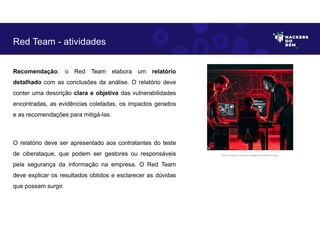 Recomendação: o Red Team elabora um relatório
detalhado com as conclusões da análise. O relatório deve
conter uma descrição clara e objetiva das vulnerabilidades
encontradas, as evidências coletadas, os impactos gerados
e as recomendações para mitigá-las.
O relatório deve ser apresentado aos contratantes do teste
de ciberataque, que podem ser gestores ou responsáveis
pela segurança da informação na empresa. O Red Team
deve explicar os resultados obtidos e esclarecer as dúvidas
que possam surgir.
Red Team - atividades
Fonte: Imagem criada por Inteligência Artificial no Bing.
 