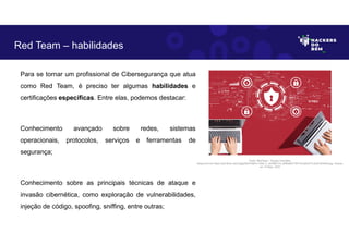 Para se tornar um profissional de Cibersegurança que atua
como Red Team, é preciso ter algumas habilidades e
certificações específicas. Entre elas, podemos destacar:
Conhecimento avançado sobre redes, sistemas
operacionais, protocolos, serviços e ferramentas de
segurança;
Conhecimento sobre as principais técnicas de ataque e
invasão cibernética, como exploração de vulnerabilidades,
injeção de código, spoofing, sniffing, entre outras;
Red Team – habilidades
Fonte: RedTeam – Equipe Vermelha.
Disponível em https://as2.ftcdn.net/v2/jpg/05/47/99/31/1000_F_547993174_6SRwBS1T8YVVnu6JIdT7L2ixlHJDh4K5.jpg. Acesso
em 10 Maio. 2023
 