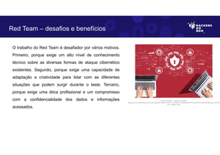 O trabalho do Red Team é desafiador por vários motivos.
Primeiro, porque exige um alto nível de conhecimento
técnico sobre as diversas formas de ataque cibernético
existentes. Segundo, porque exige uma capacidade de
adaptação e criatividade para lidar com as diferentes
situações que podem surgir durante o teste. Terceiro,
porque exige uma ética profissional e um compromisso
com a confidencialidade dos dados e informações
acessados.
Red Team – desafios e benefícios
Fonte: RedTeam – Equipe Vermelha.
Disponível em https://as2.ftcdn.net/v2/jpg/05/47/99/31/1000_F_547993174_6SRwBS1T8YVVnu6JIdT7L2ixlHJDh4K5.jpg. Acesso
em 10 Maio. 2023
 
