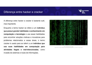 A diferença entre hacker e cracker é bastante sutil,
mas importante.
Enquanto o termo hacker se refere a um indivíduo
que possui grande habilidade e conhecimento em
computação e tecnologia e usa essas habilidades
para encontrar soluções criativas e inovadoras para
problemas relacionados a essas áreas, o termo
cracker é usado para se referir a um indivíduo que
usa suas habilidades em computação para
atividades ilegais e mal-intencionadas, como
invasão de sistemas e roubo de informações.
Diferença entre hacker e cracker
Fonte: Código fonte estilo Matrix.
Disponível em: https://unsplash.com/pt-br/fotografias/gcgves5H_Ac. Acesso em 4 Maio. 2023
 