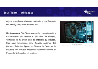 Alguns exemplos de atividades realizadas por profissionais
de cibersegurança Blue Team incluem:
Monitoramento: Blue Team acompanha constantemente o
funcionamento dos sistemas e das redes da empresa,
verificando se há algum sinal de anomalia ou intrusão.
Eles usam ferramentas como firewalls, antivírus, IDS
(Intrusion Detection System ou Sistema de Detecção de
Intrusão), IPS (Intrusion Prevention System ou Sistema de
Prevenção de Intrusão), entre outras.
Blue Team – atividades
Fonte: Blue Team– Equipe Azul.
Disponível em https://unsplash.com/pt-br/fotografias/TyT4KoFCEaU. Acesso em 25 Maio. 2023
 