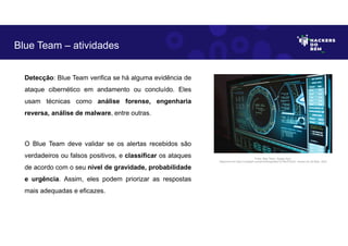 Detecção: Blue Team verifica se há alguma evidência de
ataque cibernético em andamento ou concluído. Eles
usam técnicas como análise forense, engenharia
reversa, análise de malware, entre outras.
O Blue Team deve validar se os alertas recebidos são
verdadeiros ou falsos positivos, e classificar os ataques
de acordo com o seu nível de gravidade, probabilidade
e urgência. Assim, eles podem priorizar as respostas
mais adequadas e eficazes.
Blue Team – atividades
Fonte: Blue Team– Equipe Azul.
Disponível em https://unsplash.com/pt-br/fotografias/TyT4KoFCEaU. Acesso em 25 Maio. 2023
 