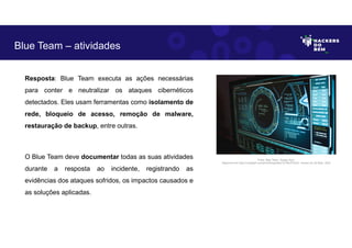Resposta: Blue Team executa as ações necessárias
para conter e neutralizar os ataques cibernéticos
detectados. Eles usam ferramentas como isolamento de
rede, bloqueio de acesso, remoção de malware,
restauração de backup, entre outras.
O Blue Team deve documentar todas as suas atividades
durante a resposta ao incidente, registrando as
evidências dos ataques sofridos, os impactos causados e
as soluções aplicadas.
Blue Team – atividades
Fonte: Blue Team– Equipe Azul.
Disponível em https://unsplash.com/pt-br/fotografias/TyT4KoFCEaU. Acesso em 25 Maio. 2023
 