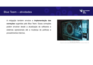 A mitigação também envolve a implementação das
correções sugeridas pelo Blue Team. Essas correções
podem envolver desde a atualização de softwares e
sistemas operacionais até a mudança de políticas e
procedimentos internos.
Blue Team – atividades
Fonte: Blue Team– Equipe Azul.
Disponível em https://unsplash.com/pt-br/fotografias/TyT4KoFCEaU. Acesso em 25 Maio. 2023
 