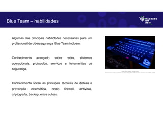 Algumas das principais habilidades necessárias para um
profissional de cibersegurança Blue Team incluem:
Conhecimento avançado sobre redes, sistemas
operacionais, protocolos, serviços e ferramentas de
segurança.
Conhecimento sobre as principais técnicas de defesa e
prevenção cibernética, como firewall, antivírus,
criptografia, backup, entre outras.
Blue Team – habilidades
Fonte: Blue Team– Equipe Azul.
Disponível em https://unsplash.com/pt-br/fotografias/3TiNowmZluA. Acesso em 25 Maio. 2023
 