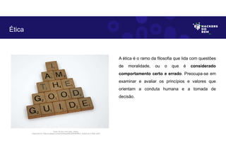 A ética é o ramo da filosofia que lida com questões
de moralidade, ou o que é considerado
comportamento certo e errado. Preocupa-se em
examinar e avaliar os princípios e valores que
orientam a conduta humana e a tomada de
decisão.
Ética
Fonte: Eu sou o bom guia - placas.
Disponível em: https://unsplash.com/pt-br/fotografias/yRDsiNdfNJc. Acesso em 4 Maio. 2023
 
